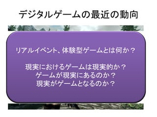 デジタルゲームの最近の動向
リアルイベント、体験型ゲームとは何か？
現実におけるゲームは現実的か？
ゲームが現実にあるのか？
現実がゲームとなるのか？
 