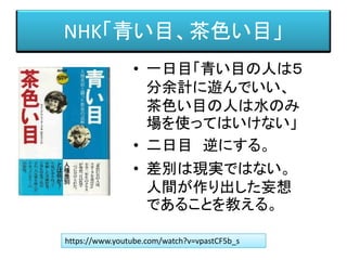 NHK「青い目、茶色い目」
• 一日目「青い目の人は５
分余計に遊んでいい、
茶色い目の人は水のみ
場を使ってはいけない」
• 二日目 逆にする。
• 差別は現実ではない。
人間が作り出した妄想
であることを教える。
https://www.youtube.com/watch?v=vpastCF5b_s
 