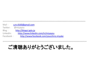 ご清聴ありがとうございました。
*********************************************************************
Mail： y.m.4160@gmail.com
Twitter: @miyayou
Blog： http://blogai.igda.jp
LinkedIn: http://www.linkedin.com/in/miyayou
Facebook： http://www.facebook.com/youichiro.miyake
**********************************************************************
 