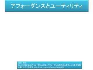 アフォーダンスとユーティリティ
並木 幸介
[CEDEC]ぽかぽかアイルー村における、アフォーダンス指向のAI事例。AIに多様な振
る舞いをさせる手法 http://cedil.cesa.or.jp/session/detail/697
 