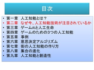 目次
• 第一章 人工知能とは？
• 第二章 なぜ今、人工知能技術が注目されているか
• 第三章 ゲームAIと人工生命
• 第四章 ゲームのための３つの人工知能
• 第五章 事例
• 第六章 意思決定アルゴリズム
• 第七章 街の人工知能の作り方
• 第八章 集合の進化
• 第九章 人工知能と創造性
 
