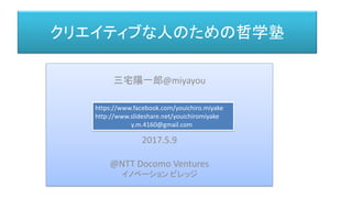 クリエイティブな人のための哲学塾
三宅 陽一郎
三宅 陽一郎
三宅陽一郎@miyayou
2017.5.9
@NTT Docomo Ventures
イノベーション ビレッジ
https://www.facebook.com/youichiro.miyake
http://www.slideshare.net/youichiromiyake
y.m.4160@gmail.com
 