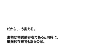 だから、こう言える。
生物は物質的存在であると同時に、
情報的存在でもあるのだ。
 