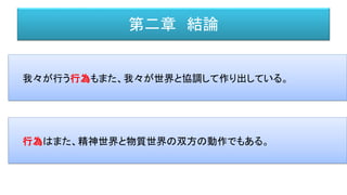 第二章 結論
我々が行う行為もまた、我々が世界と協調して作り出している。
行為はまた、精神世界と物質世界の双方の動作でもある。
 