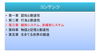 コンテンツ
• 第一章 認知と創造性
• 第二章 行為と創造性
• 第三章 線形システム、非線形システム
• 第四章 物語と記憶と創造性
• 第五章 生きてる世界の創造
 