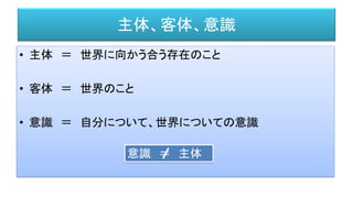 主体、客体、意識
• 主体 ＝ 世界に向かう合う存在のこと
• 客体 ＝ 世界のこと
• 意識 ＝ 自分について、世界についての意識
意識 ＝ 主体
 