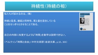 持続性（持続の相）
私たちが試みるのは、（略）
持続と延長、継起と同時性、質と量を混合している
ことをはっきりとさせることである。
自己の内部に知覚するような「時間」を数学は説明できない。
（ベルクソン「時間と自由」（中村文郎訳）岩波文庫、p.10、303）
 