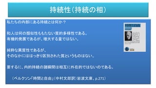 持続性（持続の相）
私たちの内部にある持続とは何か？
和人は何の類似性ももたない質的多様性である。
有機的発展であるが、増大する量ではない。
純粋な異質性であるが、
そのなかにははっきり区別された質というものはない。
要するに、内的持続の諸瞬間は相互に外在的ではないのである。
（ベルクソン「時間と自由」（中村文郎訳）岩波文庫、p.271）
 
