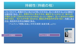 持続性（持続の相）
こういうわけで、意識のうちに私たちが見いだすのは、互いに区別することなく継起す
る諸状態である。また、空間のうちに見出すのは、継起することはないが、後のもの
が現れるときには前のものはもはや存在しないという意味で、互いに区別される諸同
時性である。―私たちの外部にあるのは、継起なき相互的外在性であり、内部にある
のは、相互的外在性なき継起である。
（ベルクソン「時間と自由」（中村文郎訳）岩波文庫、p.271）
ベルクソンの持続性 デカルトの延長
 