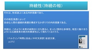 持続性（持続の相）
それは、形成途上にある内的現象であり、
その相互浸透によって
自由な人間の連続的発展を構成するかぎりでの内的現象である。
持続は、このように本然の純粋さに立ち戻ると、まったく質的な多様性、相互に融け合う
ようになる諸要素の絶対的異質性として現れてくるだろう。
（ベルクソン「時間と自由」（中村文郎訳）岩波文庫、
p.271）
 