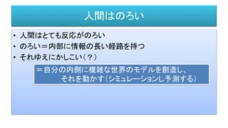 人間はのろい
• 人間はとても反応がのろい
• のろい＝内部に情報の長い経路を持つ
• それゆえにかしこい（？）
＝自分の内側に複雑な世界のモデルを創造し、
それを動かす（シミュレーションし予測する）
 