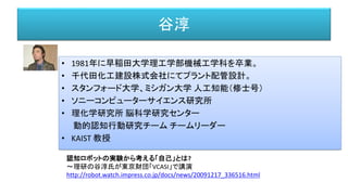 谷淳
• 1981年に早稲田大学理工学部機械工学科を卒業。
• 千代田化工建設株式会社にてプラント配管設計。
• スタンフォード大学、ミシガン大学 人工知能（修士号）
• ソニーコンピューターサイエンス研究所
• 理化学研究所 脳科学研究センター
動的認知行動研究チーム チームリーダー
• KAIST 教授
認知ロボットの実験から考える「自己」とは?
～理研の谷淳氏が東京財団「VCASI」で講演
http://robot.watch.impress.co.jp/docs/news/20091217_336516.html
 