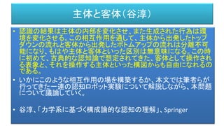 主体と客体（谷淳）
• 認識の結果は主体の内部を変化させ、また生成された行為は環
境を変化させる。この相互作用を通して、主体から出発したトップ
ダウンの流れと客体から出発したボトムアップの流れは分離不可
能になり、もはや主体と客体といった区別は無意味になる。この時
に初めて、古典的な認知論で想定されてきた、客体として操作され
る表象と、それを操作する主体といった構図からも自由になれるの
である。
• いかにこのような相互作用の場を構築するか、本文では筆者らが
行ってきた一連の認知ロボット実験について解説しながら、本問題
について議論していく。
• 谷淳、「力学系に基づく構成論的な認知の理解」、Springer
 