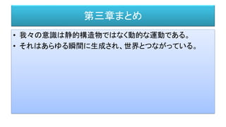 第三章まとめ
• 我々の意識は静的構造物ではなく動的な運動である。
• それはあらゆる瞬間に生成され、世界とつながっている。
 