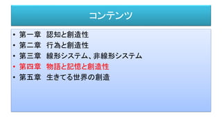 コンテンツ
• 第一章 認知と創造性
• 第二章 行為と創造性
• 第三章 線形システム、非線形システム
• 第四章 物語と記憶と創造性
• 第五章 生きてる世界の創造
 