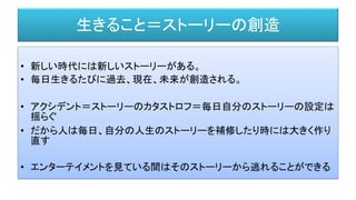 生きること＝ストーリーの創造
• 新しい時代には新しいストーリーがある。
• 毎日生きるたびに過去、現在、未来が創造される。
• アクシデント＝ストーリーのカタストロフ＝毎日自分のストーリーの設定は
揺らぐ
• だから人は毎日、自分の人生のストーリーを補修したり時には大きく作り
直す
• エンターテイメントを見ている間はそのストーリーから逃れることができる
 