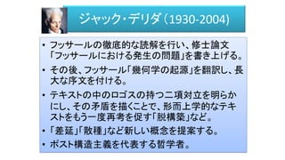 ジャック・デリダ（1930-2004)
• フッサールの徹底的な読解を行い、修士論文
「フッサールにおける発生の問題」を書き上げる。
• その後、フッサール「幾何学の起源」を翻訳し、長
大な序文を付ける。
• テキストの中のロゴスの持つ二項対立を明らか
にし、その矛盾を描くことで、形而上学的なテキ
ストをもう一度再考を促す「脱構築」など。
• 「差延」「散種」など新しい概念を提案する。
• ポスト構造主義を代表する哲学者。
 