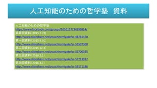 人工知能のための哲学塾 資料
人工知能のための哲学塾
https://www.facebook.com/groups/1056157734399814/
第零回資料 (2015.5.28)
http://www.slideshare.net/youichiromiyake/ss-48781470
第一回資料（2015.9.30）
http://www.slideshare.net/youichiromiyake/ss-53507300
第二回資料（2015.12.3）
http://www.slideshare.net/youichiromiyake/ss-55700355
第三回資料（2016.2.1）
http://www.slideshare.net/youichiromiyake/ss-57713927
第四回資料（2016.3.7）
http://www.slideshare.net/youichiromiyake/ss-59171186
 