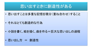思い出すときに創造性がある
• 思い出すことは多重な記憶を積分（重ね合わせ）すること
• それはとても創造的な行為
• 小説を書く、絵を描く、曲を作る＝巨大な思い出しの過程
• 思い出し方 ＝ 創造性
 