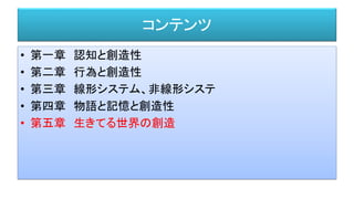 コンテンツ
• 第一章 認知と創造性
• 第二章 行為と創造性
• 第三章 線形システム、非線形システ
• 第四章 物語と記憶と創造性
• 第五章 生きてる世界の創造
 