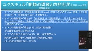 • すべての動物種は、彼固有の「環境」（Umwelt）の中心を占めている。彼は、その「環
境」に対して、自律的な主体として登場する。
• すべての動物種の「環境」は、「知覚世界」と「活動世界」に二分することができる。こ
の二分された世界は、動物の身体という「内的世界」によって、ふたたびひとつの全体
へ統合されている。
• すべての動物種の「環境」には、当該の動物種に
のみ属する事物しか存在しない。
• すべての生物を包括するような 、唯一の普遍的かつ
絶対的な空間、唯一の普遍的かつ絶対的な時間
というものは存在しない。(P.330)
ユクスキュル「動物の環境と内的世界」(原著：1921,前野
佳彦訳:2012)
 