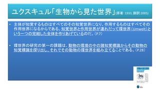 ユクスキュル「生物から見た世界」(原著：1933, 翻訳:2005)
• 主体が知覚するものはすべてのその知覚世界になり、作用するものはすべてその
作用世界になるからである。知覚世界と作用世界が連れだって環世界（Umwelt）と
いう一つの完結した全体を作りあげているのだ。（P.7）
• 環世界の研究の第一の課題は、動物の環境の中の諸知覚標識からその動物の
知覚標識を探り出し、それでその動物の環世界を組み立てることである。（P.28）
 