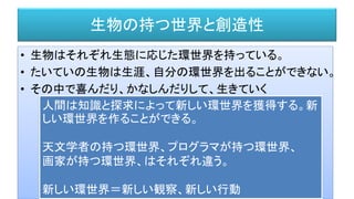 生物の持つ世界と創造性
• 生物はそれぞれ生態に応じた環世界を持っている。
• たいていの生物は生涯、自分の環世界を出ることができない。
• その中で喜んだり、かなしんだりして、生きていく
人間は知識と探求によって新しい環世界を獲得する。新
しい環世界を作ることができる。
天文学者の持つ環世界、プログラマが持つ環世界、
画家が持つ環世界、はそれぞれ違う。
新しい環世界＝新しい観察、新しい行動
 