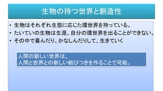 生物の持つ世界と創造性
• 生物はそれぞれ生態に応じた環世界を持っている。
• たいていの生物は生涯、自分の環世界を出ることができない。
• その中で喜んだり、かなしんだりして、生きていく
人間の新しい世界は、
人間と世界との新しい結びつきを作ることで可能。
 