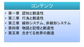 コンテンツ
• 第一章 認知と創造性
• 第二章 行為と創造性
• 第三章 線形システム、非線形システム
• 第四章 物語と記憶と創造性
• 第五章 生きてる世界の創造
 
