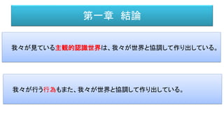 第一章 結論
我々が見ている主観的認識世界は、我々が世界と協調して作り出している。
我々が行う行為もまた、我々が世界と協調して作り出している。
 