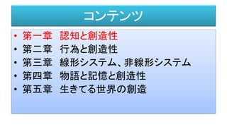 コンテンツ
• 第一章 認知と創造性
• 第二章 行為と創造性
• 第三章 線形システム、非線形システム
• 第四章 物語と記憶と創造性
• 第五章 生きてる世界の創造
 
