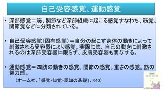 自己受容感覚、運動感覚
• 深部感覚＝筋、関節など深部組織に起こる感覚すなわち、筋覚、
関節覚などに分類されている。
• 自己受容感覚（固有感覚）＝自分の起こす身体の動きによって
刺激される受容器により感覚。実際には、自己の動きに刺激さ
れるのは深部受容器に限らず、皮膚受容器も関与する。
• 運動感覚＝四肢の動きの感覚。関節の感覚。重さの感覚。筋の
努力感。
（オーム社、「感覚・知覚・認知の基礎」、P.40）
 