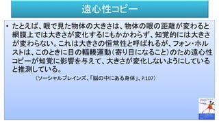 遠心性コピー
• たとえば、眼で見た物体の大きさは、物体の眼の距離が変わると
網膜上では大きさが変化するにもかかわらず、知覚的には大きさ
が変わらない。これは大きさの恒常性と呼ばれるが、フォン・ホル
ストは、このときに目の輻輳運動（寄り目になること）のため遠心性
コピーが知覚に影響を与えて、大きさが変化しないようにしている
と推測している。
（ソーシャルブレインズ、「脳の中にある身体」、P.107）
 