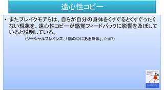 遠心性コピー
• またブレイクモアらは、自らが自分の身体をくすぐるとくすぐったく
ない現象を、遠心性コピーが感覚フィードバックに影響を及ぼして
いると説明している。
（ソーシャルブレインズ、「脳の中にある身体」、P.107）
 