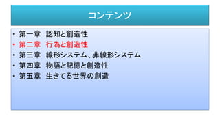 コンテンツ
• 第一章 認知と創造性
• 第二章 行為と創造性
• 第三章 線形システム、非線形システム
• 第四章 物語と記憶と創造性
• 第五章 生きてる世界の創造
 