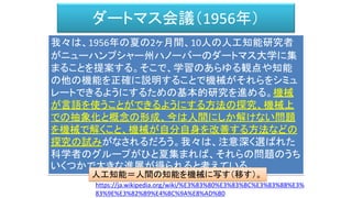 ダートマス会議（1956年）
我々は、1956年の夏の2ヶ月間、10人の人工知能研究者
がニューハンプシャー州ハノーバーのダートマス大学に集
まることを提案する。そこで、学習のあらゆる観点や知能
の他の機能を正確に説明することで機械がそれらをシミュ
レートできるようにするための基本的研究を進める。機械
が言語を使うことができるようにする方法の探究、機械上
での抽象化と概念の形成、今は人間にしか解けない問題
を機械で解くこと、機械が自分自身を改善する方法などの
探究の試みがなされるだろう。我々は、注意深く選ばれた
科学者のグループがひと夏集まれば、それらの問題のうち
いくつかで大きな進展が得られると考えている。
https://ja.wikipedia.org/wiki/%E3%83%80%E3%83%BC%E3%83%88%E3%
83%9E%E3%82%B9%E4%BC%9A%E8%AD%B0
人工知能＝人間の知能を機械に写す（移す）。
 