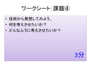 ワークシート：課題④
• 技術から発想してみよう。
• 何を考えさせたいか？
• どんなふうに考えさせたいか？
 