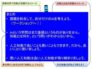 現実世界で知能が活躍するイメージ
その知能は何をどう考える？身の周りにあるものを「知能化」してみよう。
知能と出会う体験のイメージ
自分だけのAI
を考えよう
まとめ
• 課題を総合して、自分だけのAIを考えよう。
（ワークショップへ！）
• AIという学問はまだ基礎というものがありません。
知能とは何か、という問いがわからないから。
• 人工知能で良いことも悪いこともできます。だから、良
いことに使いましょう。
• 悪い人工知能は良い人工知能が取り締まりましょう。
 