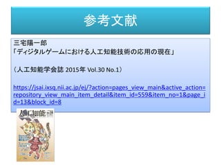参考文献
三宅陽一郎
「ディジタルゲームにおける人工知能技術の応用の現在」
（人工知能学会誌 2015年 Vol.30 No.1）
https://jsai.ixsq.nii.ac.jp/ej/?action=pages_view_main&active_action=
repository_view_main_item_detail&item_id=559&item_no=1&page_i
d=13&block_id=8
 