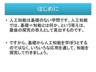 はじめに
• 人工知能は基礎のない学問です。人工知能
では、基礎＝知能とは何か、という答えは、
最後の探究の答えとして見出すものです。
• ですから、基礎から人工知能を学ぼうとする
のではなく、いろいろな応用を通して、知能を
探究して行きましょう。
 