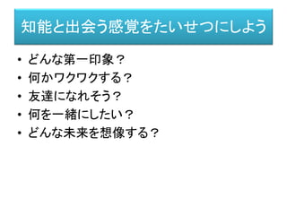 知能と出会う感覚をたいせつにしよう
• どんな第一印象？
• 何かワクワクする？
• 友達になれそう？
• 何を一緒にしたい？
• どんな未来を想像する？
 