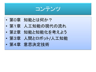 コンテンツ
• 第０章 知能とは何か？
• 第１章 人工知能の現代の流れ
• 第２章 知能と知能化を考えよう
• 第３章 人間とロボット/人工知能
• 第４章 意思決定技術
 