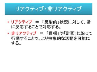 リアクティブ・非リアクティブ
• リアクティブ ＝ 「反射的」状況に対して、常
に反応することで対応する。
• 非リアクティブ ＝ 「目標」や「計画」に沿って
行動することで、より抽象的な活動を可能に
する。
 