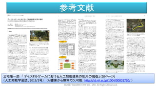 参考文献
©2017 SQUARE ENIX CO., LTD. All Rights Reserved.
三宅陽一郎 「 ディジタルゲームにおける人工知能技術の応用の現在」 (20ページ)
（人工知能学会誌、2015/1号） （AI書庫から無料でDL可能 http://id.nii.ac.jp/1004/00001730/ ）
 