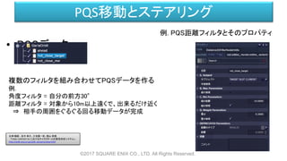 PQS移動とステアリング
• PQSデータ
©2017 SQUARE ENIX CO., LTD. All Rights Reserved.
複数のフィルタを組み合わせてPQSデータを作る
例.
角度フィルタ = 自分の前方30°
距離フィルタ = 対象から10m以上遠くで、出来るだけ近く
⇒ 相手の周囲をぐるぐる回る移動データが完成
例. PQS距離フィルタとそのプロパティ
白神 陽嗣 、並木 幸介、三宅陽一郎、横山 貴規
「FINAL FANTASY XV におけるキャラクターAIの意思決定システム」
http://cedil.cesa.or.jp/cedil_sessions/view/1437
 
