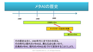 メタＡＩの歴史
1980 1990 2000
古典的メタAI
現代のメタＡＩ
キャラクターＡＩ技術の発展
その歴史は古く、1980年代にまでさかのぼる。
その時代と現代のメタＡＩは、異なる点も多いので、
古典的メタＡＩ、現代のメタＡＩと名づけて区別することにしよう。
©2017 SQUARE ENIX CO., LTD. All Rights Reserved.
 