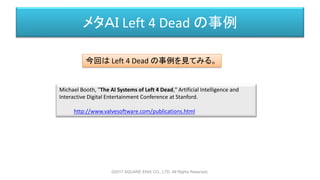 メタＡＩ Left 4 Dead の事例
Michael Booth, "The AI Systems of Left 4 Dead," Artificial Intelligence and
Interactive Digital Entertainment Conference at Stanford.
http://www.valvesoftware.com/publications.html
今回は Left 4 Dead の事例を見てみる。
©2017 SQUARE ENIX CO., LTD. All Rights Reserved.
 