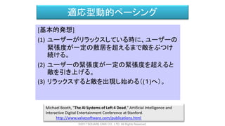 適応型動的ペーシング
[基本的発想]
(1) ユーザーがリラックスしている時に、ユーザーの
緊張度が一定の敷居を超えるまで敵をぶつけ
続ける。
(2) ユーザーの緊張度が一定の緊張度を超えると
敵を引き上げる。
(3) リラックスすると敵を出現し始める（(１)へ）。
Michael Booth, "The AI Systems of Left 4 Dead," Artificial Intelligence and
Interactive Digital Entertainment Conference at Stanford.
http://www.valvesoftware.com/publications.html
©2017 SQUARE ENIX CO., LTD. All Rights Reserved.
 