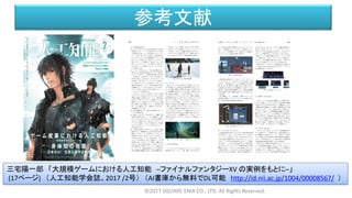 参考文献
©2017 SQUARE ENIX CO., LTD. All Rights Reserved.
三宅陽一郎 「大規模ゲームにおける人工知能 ─ファイナルファンタジーXV の実例をもとに─」
(17ページ) （人工知能学会誌、2017 /2号） （AI書庫から無料でDL可能 http://id.nii.ac.jp/1004/00008567/ ）
 