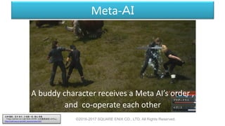 Meta-ＡＩ
A buddy character receives a Meta AI’s order ,
and co-operate each other
©2016-2017 SQUARE ENIX CO., LTD. All Rights Reserved.
白神 陽嗣 、並木 幸介、三宅陽一郎、横山 貴規
「FINAL FANTASY XV におけるキャラクターAIの意思決定システム」
http://cedil.cesa.or.jp/cedil_sessions/view/1437
 